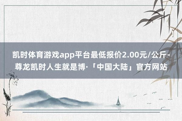 凯时体育游戏app平台最低报价2.00元/公斤-尊龙凯时人生就是博·「中国大陆」官方网站