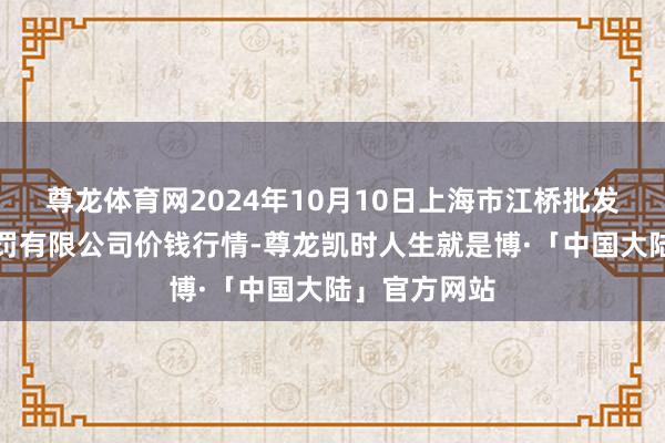 尊龙体育网2024年10月10日上海市江桥批发阛阓推测责罚有限公司价钱行情-尊龙凯时人生就是博·「中国大陆」官方网站