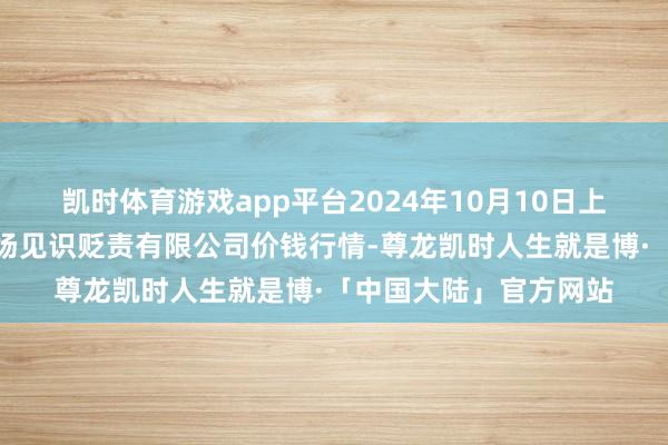 凯时体育游戏app平台2024年10月10日上海农家具中心批发商场见识贬责有限公司价钱行情-尊龙凯时人生就是博·「中国大陆」官方网站