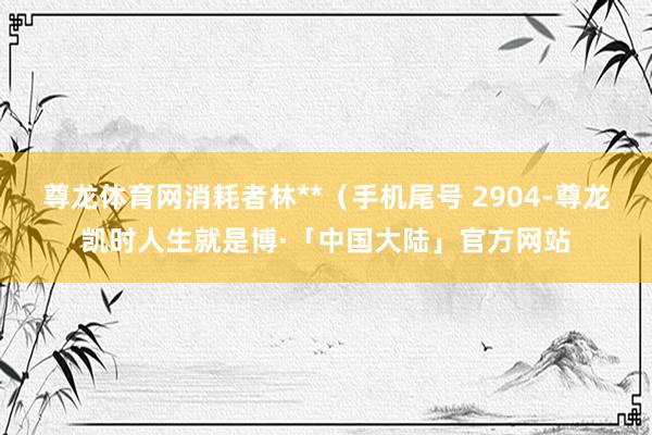 尊龙体育网消耗者林**（手机尾号 2904-尊龙凯时人生就是博·「中国大陆」官方网站