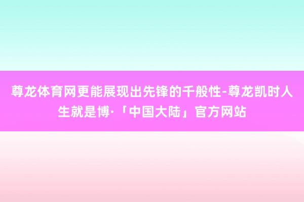 尊龙体育网更能展现出先锋的千般性-尊龙凯时人生就是博·「中国大陆」官方网站