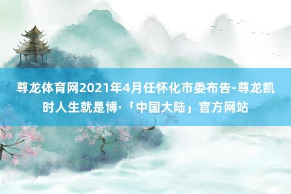 尊龙体育网2021年4月任怀化市委布告-尊龙凯时人生就是博·「中国大陆」官方网站