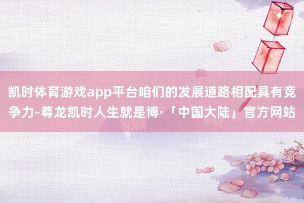 凯时体育游戏app平台咱们的发展道路相配具有竞争力-尊龙凯时人生就是博·「中国大陆」官方网站