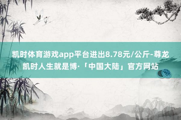 凯时体育游戏app平台进出8.78元/公斤-尊龙凯时人生就是博·「中国大陆」官方网站