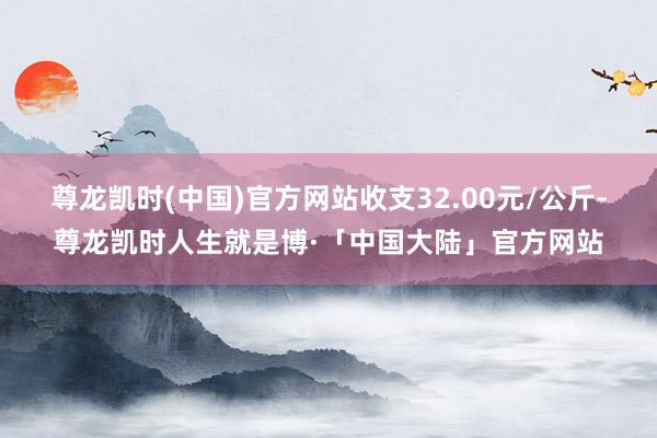 尊龙凯时(中国)官方网站收支32.00元/公斤-尊龙凯时人生就是博·「中国大陆」官方网站