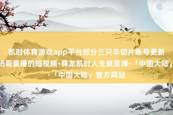 凯时体育游戏app平台部分三只羊切片账号更新了一些小杨哥直播的短视频-尊龙凯时人生就是博·「中国大陆」官方网站