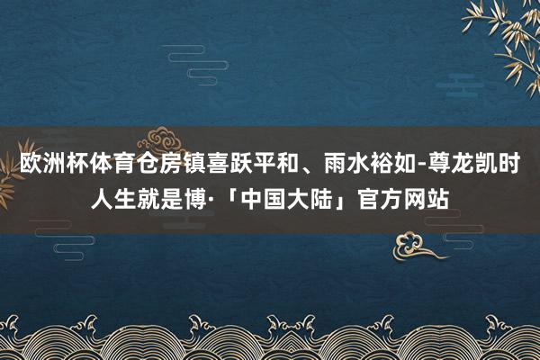 欧洲杯体育仓房镇喜跃平和、雨水裕如-尊龙凯时人生就是博·「中国大陆」官方网站