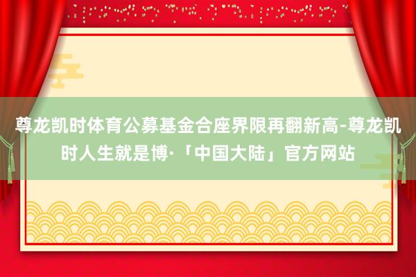 尊龙凯时体育公募基金合座界限再翻新高-尊龙凯时人生就是博·「中国大陆」官方网站