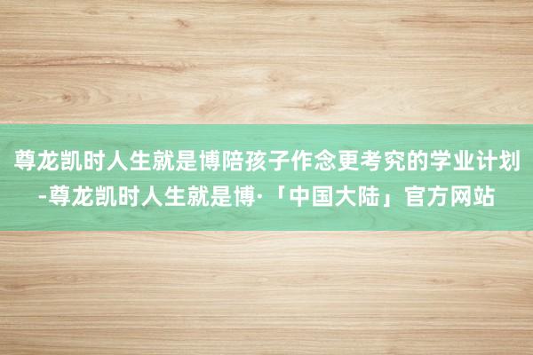 尊龙凯时人生就是博陪孩子作念更考究的学业计划-尊龙凯时人生就是博·「中国大陆」官方网站