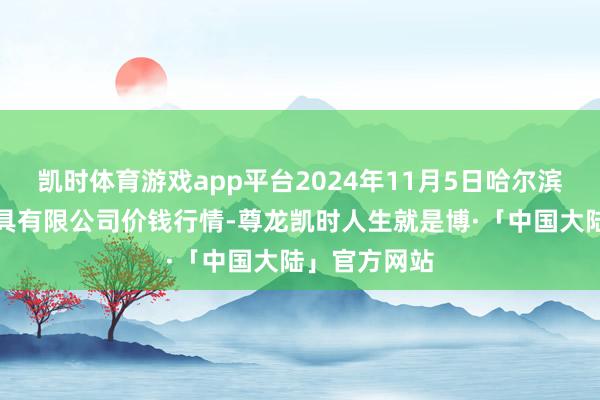 凯时体育游戏app平台2024年11月5日哈尔滨哈达农副家具有限公司价钱行情-尊龙凯时人生就是博·「中国大陆」官方网站