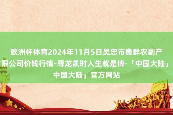 欧洲杯体育2024年11月5日吴忠市鑫鲜农副产物市集有限公司价钱行情-尊龙凯时人生就是博·「中国大陆」官方网站