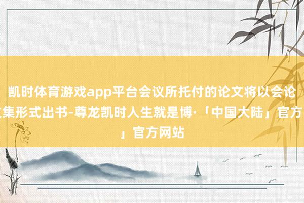 凯时体育游戏app平台会议所托付的论文将以会论说文集形式出书-尊龙凯时人生就是博·「中国大陆」官方网站