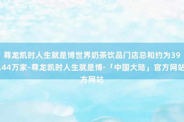 尊龙凯时人生就是博世界奶茶饮品门店总和约为39.44万家-尊龙凯时人生就是博·「中国大陆」官方网站