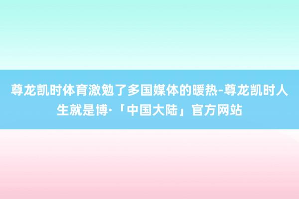 尊龙凯时体育激勉了多国媒体的暖热-尊龙凯时人生就是博·「中国大陆」官方网站