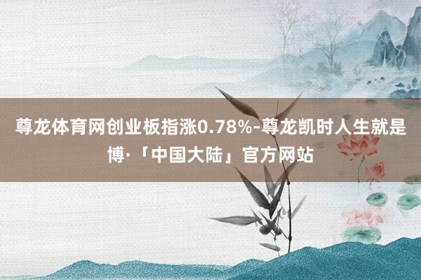 尊龙体育网创业板指涨0.78%-尊龙凯时人生就是博·「中国大陆」官方网站