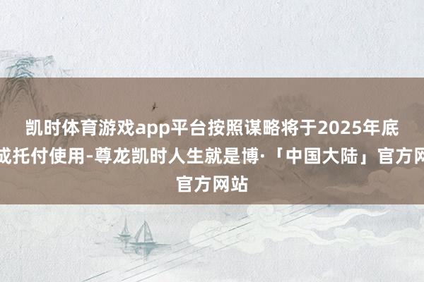 凯时体育游戏app平台按照谋略将于2025年底建成托付使用-尊龙凯时人生就是博·「中国大陆」官方网站