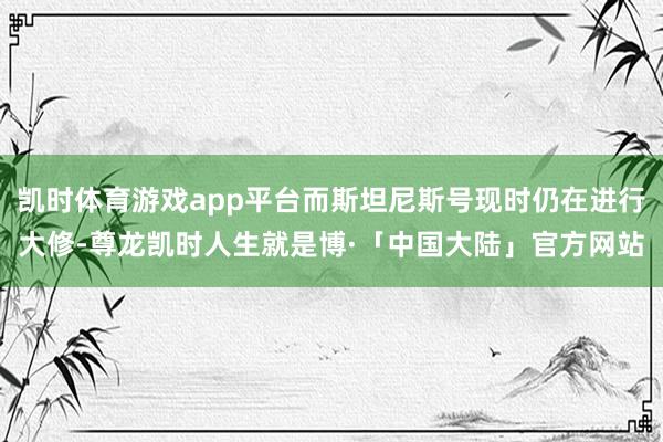 凯时体育游戏app平台而斯坦尼斯号现时仍在进行大修-尊龙凯时人生就是博·「中国大陆」官方网站