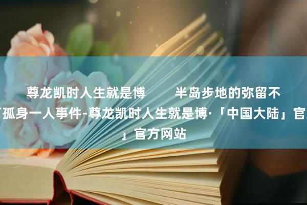 尊龙凯时人生就是博        半岛步地的弥留不是零丁孤身一人事件-尊龙凯时人生就是博·「中国大陆」官方网站