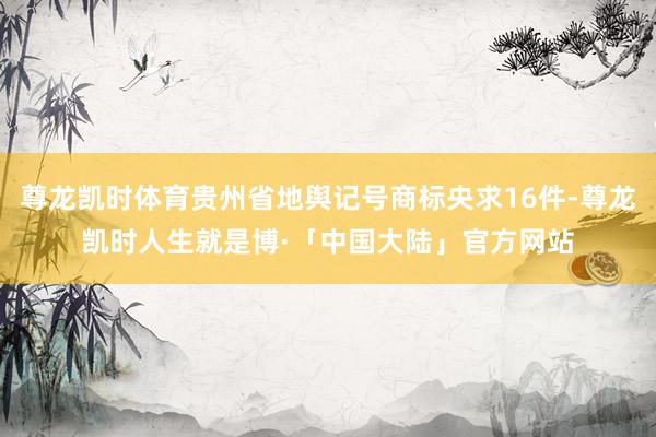 尊龙凯时体育贵州省地舆记号商标央求16件-尊龙凯时人生就是博·「中国大陆」官方网站