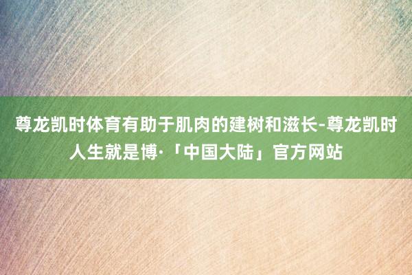 尊龙凯时体育有助于肌肉的建树和滋长-尊龙凯时人生就是博·「中国大陆」官方网站