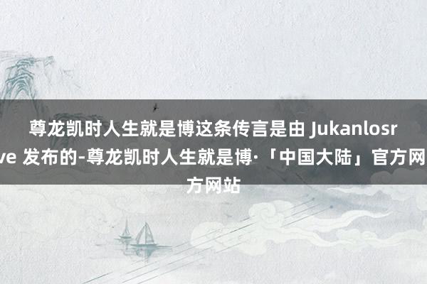 尊龙凯时人生就是博这条传言是由 Jukanlosreve 发布的-尊龙凯时人生就是博·「中国大陆」官方网站