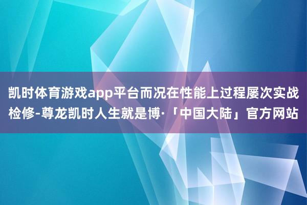 凯时体育游戏app平台而况在性能上过程屡次实战检修-尊龙凯时人生就是博·「中国大陆」官方网站