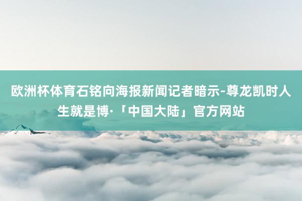 欧洲杯体育石铭向海报新闻记者暗示-尊龙凯时人生就是博·「中国大陆」官方网站