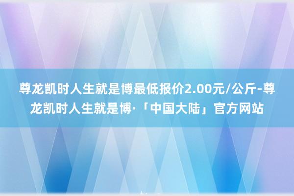 尊龙凯时人生就是博最低报价2.00元/公斤-尊龙凯时人生就是博·「中国大陆」官方网站