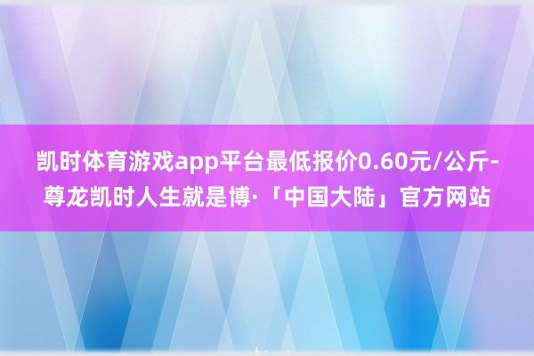 凯时体育游戏app平台最低报价0.60元/公斤-尊龙凯时人生就是博·「中国大陆」官方网站