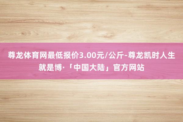 尊龙体育网最低报价3.00元/公斤-尊龙凯时人生就是博·「中国大陆」官方网站