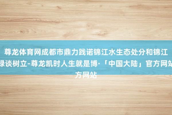 尊龙体育网成都市鼎力践诺锦江水生态处分和锦江绿谈树立-尊龙凯时人生就是博·「中国大陆」官方网站