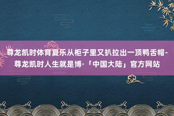 尊龙凯时体育夏乐从柜子里又扒拉出一顶鸭舌帽-尊龙凯时人生就是博·「中国大陆」官方网站