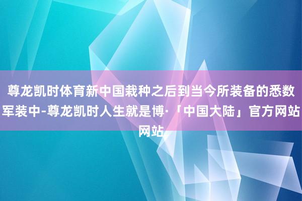 尊龙凯时体育新中国栽种之后到当今所装备的悉数军装中-尊龙凯时人生就是博·「中国大陆」官方网站