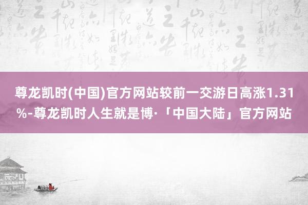 尊龙凯时(中国)官方网站较前一交游日高涨1.31%-尊龙凯时人生就是博·「中国大陆」官方网站