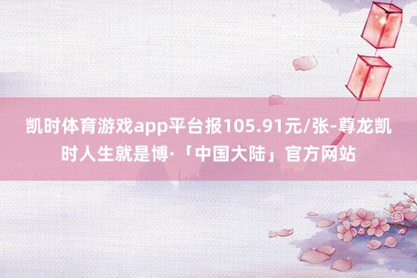 凯时体育游戏app平台报105.91元/张-尊龙凯时人生就是博·「中国大陆」官方网站