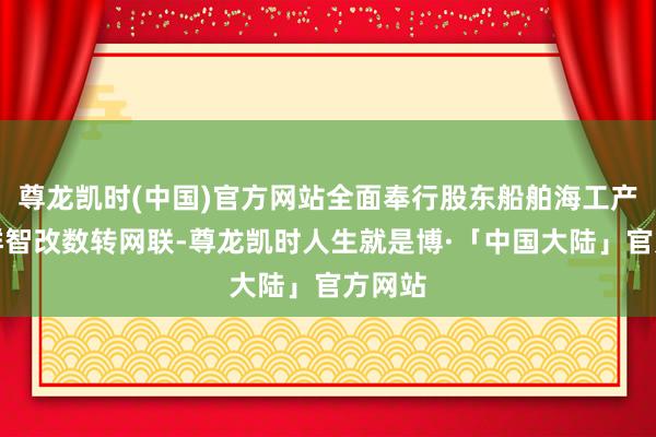 尊龙凯时(中国)官方网站全面奉行股东船舶海工产业集群智改数转网联-尊龙凯时人生就是博·「中国大陆」官方网站