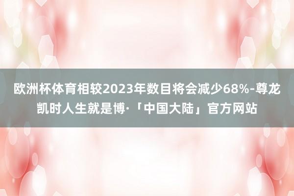 欧洲杯体育相较2023年数目将会减少68%-尊龙凯时人生就是博·「中国大陆」官方网站