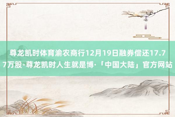 尊龙凯时体育渝农商行12月19日融券偿还17.77万股-尊龙凯时人生就是博·「中国大陆」官方网站