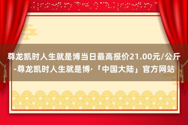 尊龙凯时人生就是博当日最高报价21.00元/公斤-尊龙凯时人生就是博·「中国大陆」官方网站