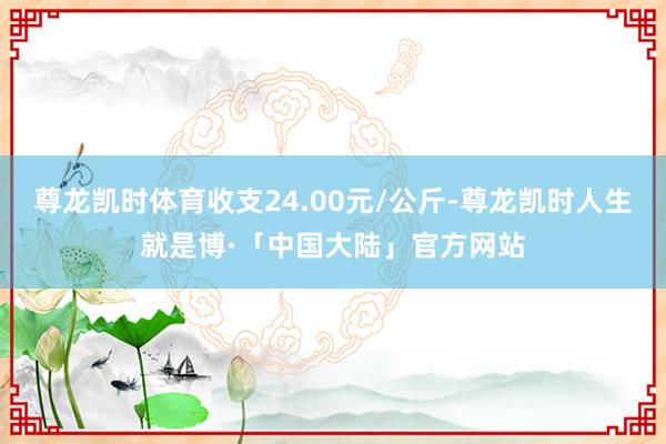 尊龙凯时体育收支24.00元/公斤-尊龙凯时人生就是博·「中国大陆」官方网站