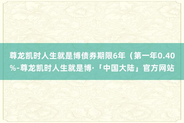 尊龙凯时人生就是博债券期限6年（第一年0.40%-尊龙凯时人生就是博·「中国大陆」官方网站