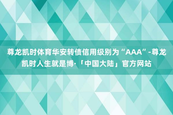 尊龙凯时体育华安转债信用级别为“AAA”-尊龙凯时人生就是博·「中国大陆」官方网站