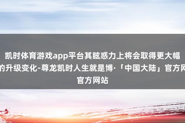 凯时体育游戏app平台其眩惑力上将会取得更大幅度的升级变化-尊龙凯时人生就是博·「中国大陆」官方网站