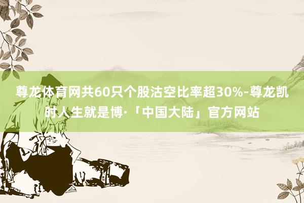 尊龙体育网共60只个股沽空比率超30%-尊龙凯时人生就是博·「中国大陆」官方网站