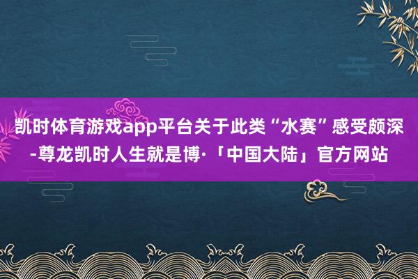 凯时体育游戏app平台关于此类“水赛”感受颇深-尊龙凯时人生就是博·「中国大陆」官方网站