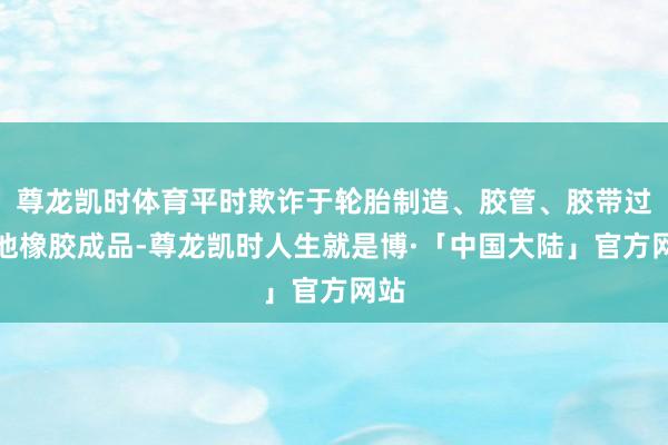 尊龙凯时体育平时欺诈于轮胎制造、胶管、胶带过头他橡胶成品-尊龙凯时人生就是博·「中国大陆」官方网站