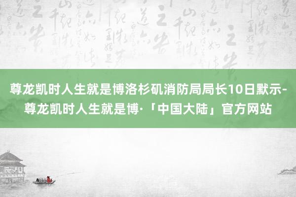 尊龙凯时人生就是博洛杉矶消防局局长10日默示-尊龙凯时人生就是博·「中国大陆」官方网站