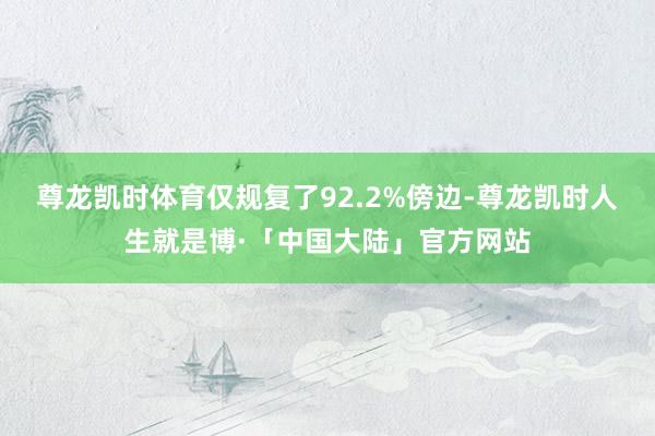 尊龙凯时体育仅规复了92.2%傍边-尊龙凯时人生就是博·「中国大陆」官方网站