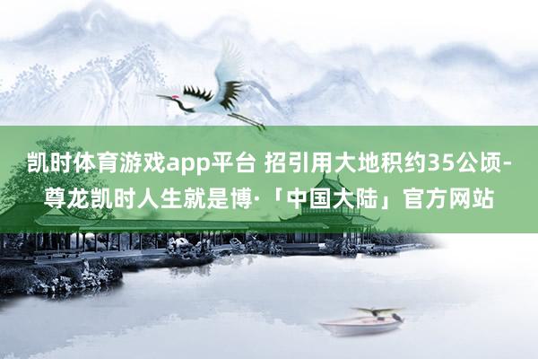 凯时体育游戏app平台 招引用大地积约35公顷-尊龙凯时人生就是博·「中国大陆」官方网站