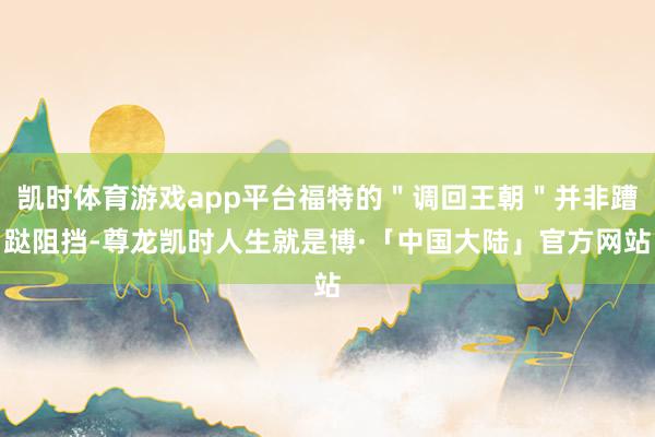 凯时体育游戏app平台福特的＂调回王朝＂并非蹧跶阻挡-尊龙凯时人生就是博·「中国大陆」官方网站